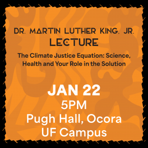 DR. MARTIN LUTHER KING, JR. LECTURE: THE CLIMATE JUSTICE EQUATION: SCIENCE, HEALTH, AND YOUR ROLE IN THE SOLUTION January 22, 5pm, Pugh hall, Ocora on UF Campus